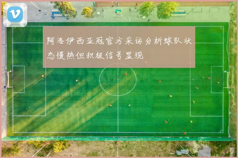 阿洛伊西亚冠官方采访分析球队状态慢热但积极信号显现
