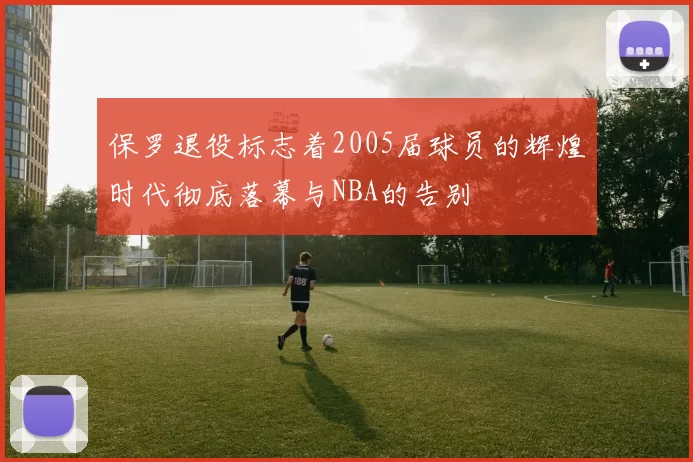 保罗退役标志着2005届球员的辉煌时代彻底落幕与NBA的告别