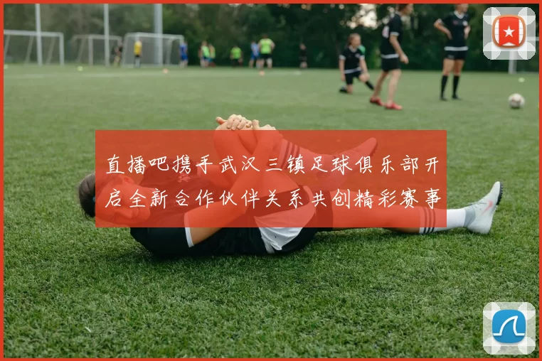 直播吧携手武汉三镇足球俱乐部开启全新合作伙伴关系共创精彩赛事体验