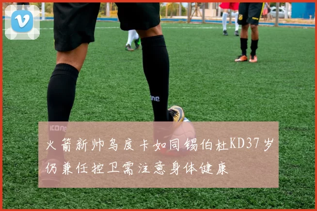 火箭新帅乌度卡如同锡伯杜KD37岁仍兼任控卫需注意身体健康