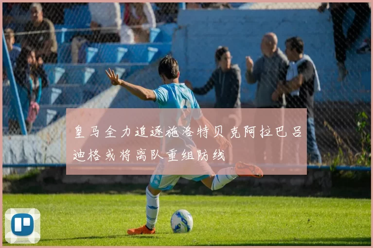 皇马全力追逐施洛特贝克阿拉巴吕迪格或将离队重组防线