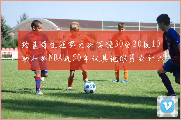 约基奇生涯第九次实现30分20板10助壮举NBA近50年仅其他球员合计六次