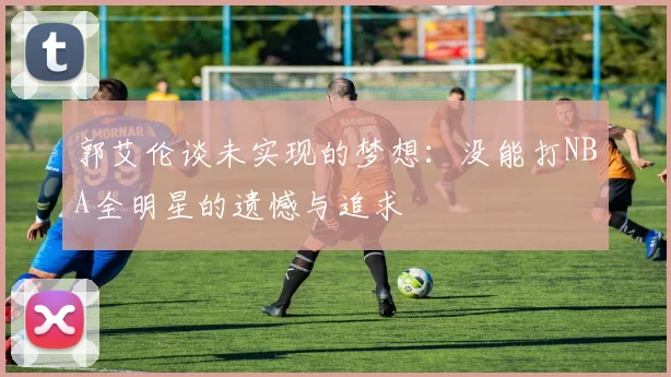 郭艾伦谈未实现的梦想：没能打NBA全明星的遗憾与追求