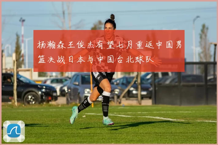 杨瀚森王俊杰有望七月重返中国男篮决战日本与中国台北球队