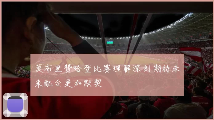 莫布里赞哈登比赛理解深刻期待未来配合更加默契