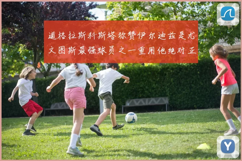 道格拉斯科斯塔称赞伊尔迪兹是尤文图斯最强球员之一重用他绝对正确