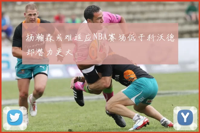 杨瀚森或难适应NBA赛场低于科沃德却潜力更大