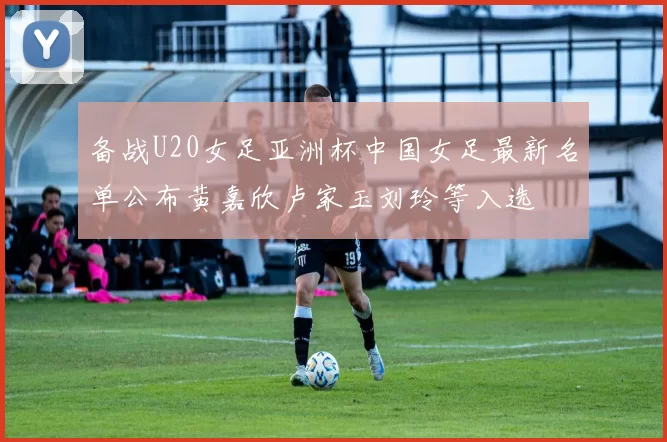 备战U20女足亚洲杯中国女足最新名单公布黄嘉欣卢家玉刘玲等入选