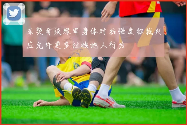 东契奇谈绿军身体对抗强度称裁判应允许更多拉拽抱人行为