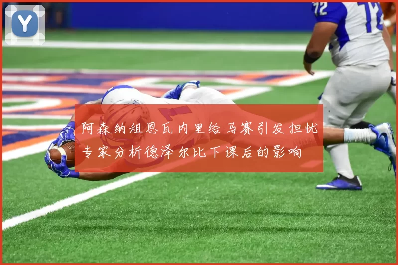 阿森纳租恩瓦内里给马赛引发担忧专家分析德泽尔比下课后的影响