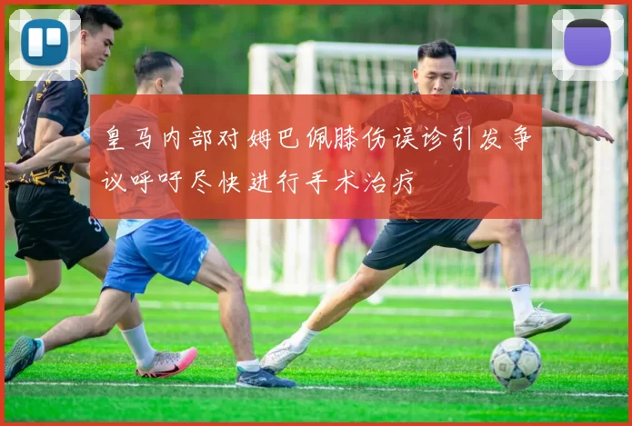 皇马内部对姆巴佩膝伤误诊引发争议呼吁尽快进行手术治疗