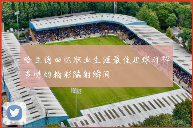 哈兰德回忆职业生涯最佳进球对阵多特的精彩踹射瞬间