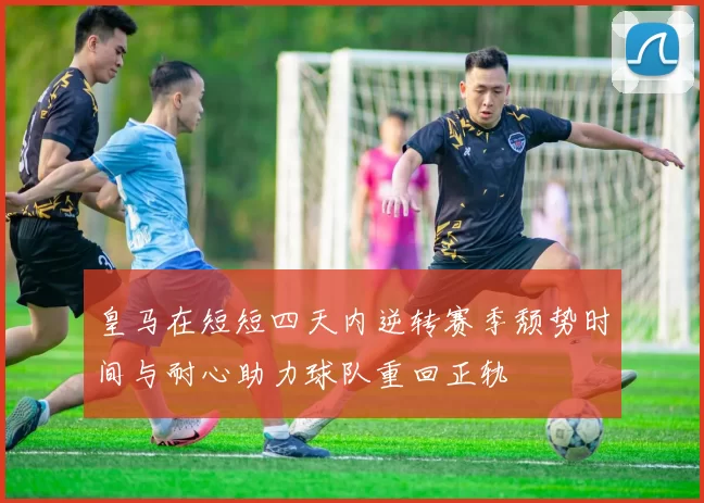 皇马在短短四天内逆转赛季颓势时间与耐心助力球队重回正轨